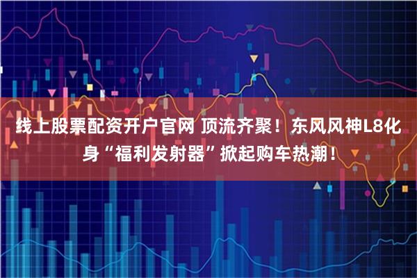 线上股票配资开户官网 顶流齐聚！东风风神L8化身“福利发射器”掀起购车热潮！