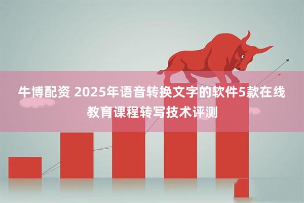 牛博配资 2025年语音转换文字的软件5款在线教育课程转写技术评测
