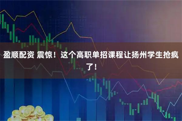 盈顺配资 震惊！这个高职单招课程让扬州学生抢疯了！