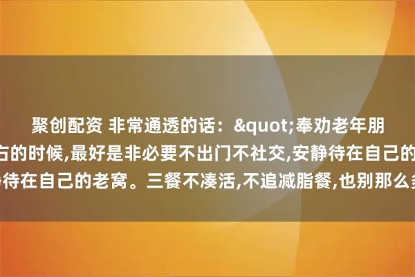 聚创配资 非常通透的话："奉劝老年朋友，年龄到了八十岁左右的时候,最好是非必要不出门不社交,安静待在自己的老窝。三餐不凑活,不追减脂餐,也别那么多讲究和禁忌”