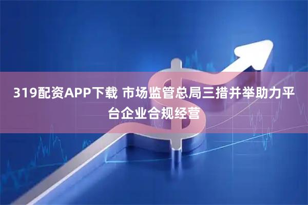 319配资APP下载 市场监管总局三措并举助力平台企业合规经营
