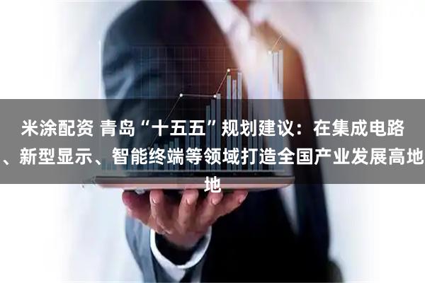 米涂配资 青岛“十五五”规划建议：在集成电路、新型显示、智能终端等领域打造全国产业发展高地