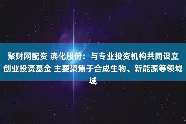 聚财网配资 滨化股份：与专业投资机构共同设立创业投资基金 主要聚焦于合成生物、新能源等领域