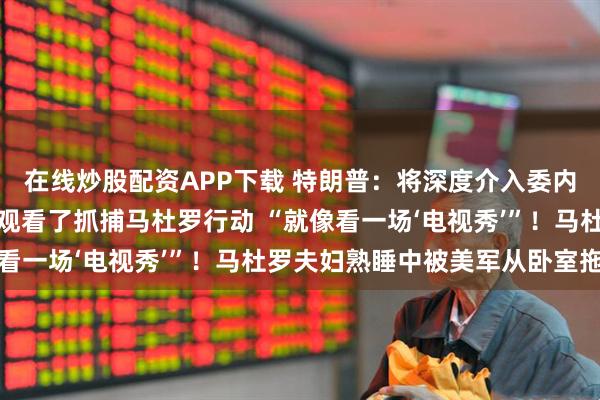 在线炒股配资APP下载 特朗普:将深度介入委内瑞拉石油产业!他实时观看了抓捕马杜罗行动 “就像看一场‘电视秀’”!马杜罗夫妇熟睡中被美军从卧室拖走