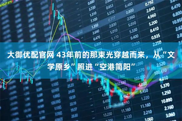 大御优配官网 43年前的那束光穿越而来，从“文学原乡”照进“空港简阳”