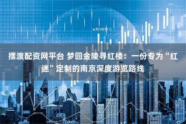 摆渡配资网平台 梦回金陵寻红楼：一份专为“红迷”定制的南京深度游览路线