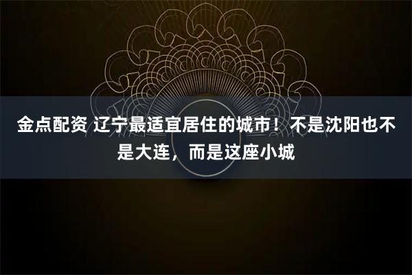 金点配资 辽宁最适宜居住的城市！不是沈阳也不是大连，而是这座小城
