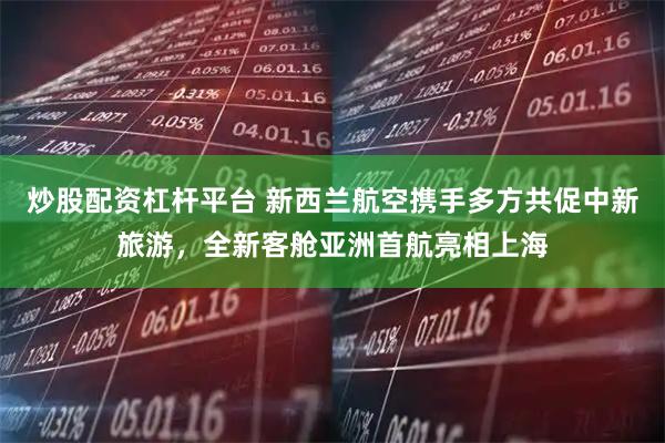 炒股配资杠杆平台 新西兰航空携手多方共促中新旅游，全新客舱亚洲首航亮相上海