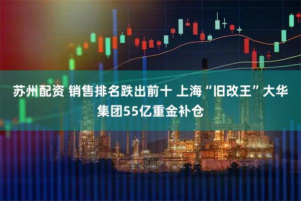 苏州配资 销售排名跌出前十 上海“旧改王”大华集团55亿重金补仓
