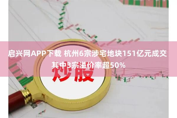 启兴网APP下载 杭州6宗涉宅地块151亿元成交 其中3宗溢价率超50%