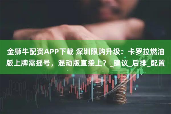 金狮牛配资APP下载 深圳限购升级：卡罗拉燃油版上牌需摇号，混动版直接上？_建议_后排_配置