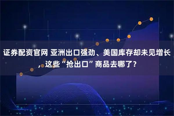 证券配资官网 亚洲出口强劲、美国库存却未见增长，这些“抢出口”商品去哪了？