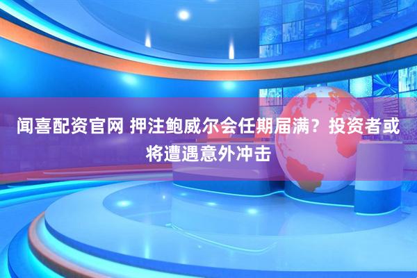 闻喜配资官网 押注鲍威尔会任期届满？投资者或将遭遇意外冲击
