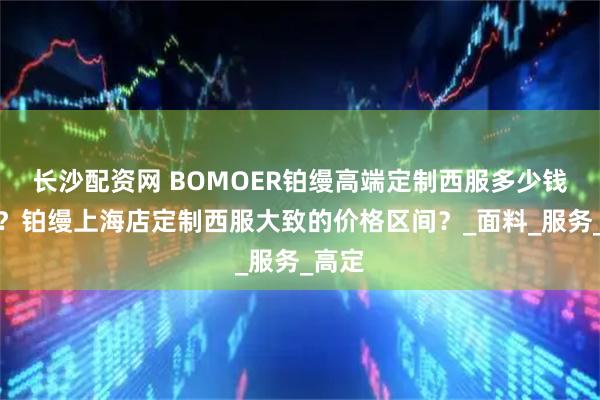 长沙配资网 BOMOER铂缦高端定制西服多少钱一套？铂缦上海店定制西服大致的价格区间？_面料_服务_高定