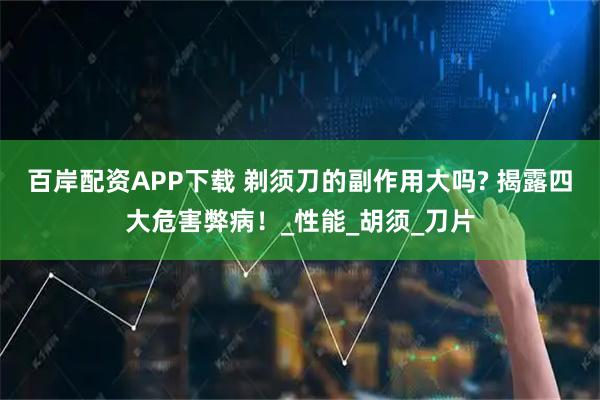 百岸配资APP下载 剃须刀的副作用大吗? 揭露四大危害弊病！_性能_胡须_刀片