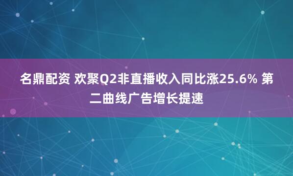 名鼎配资 欢聚Q2非直播收入同比涨25.6% 第二曲线广告增长提速