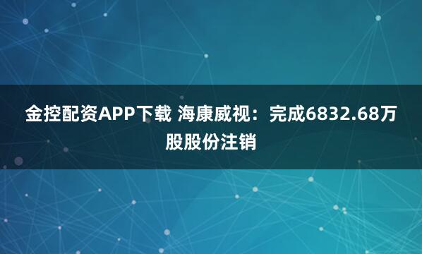 金控配资APP下载 海康威视：完成6832.68万股股份注销