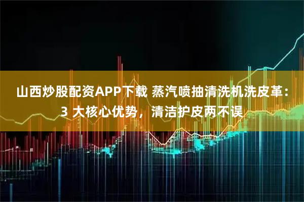 山西炒股配资APP下载 蒸汽喷抽清洗机洗皮革：3 大核心优势，清洁护皮两不误